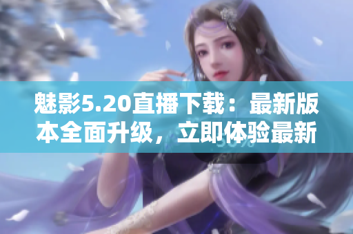 魅影5.20直播下载：最新版本全面升级，立即体验最新功能