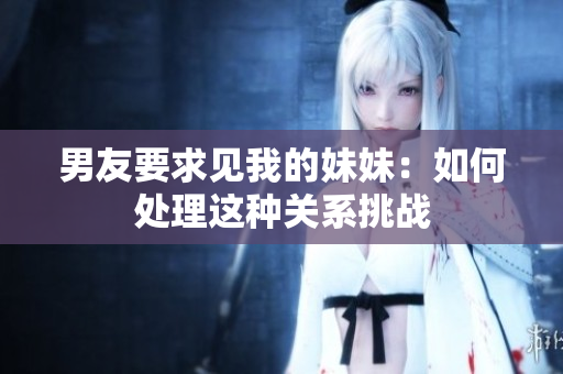 男友要求见我的妹妹：如何处理这种关系挑战