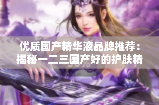 优质国产精华液品牌推荐：揭秘一二三国产好的护肤精华液