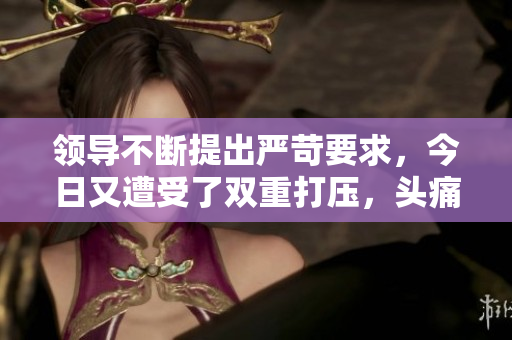 领导不断提出严苛要求，今日又遭受了双重打压，头痛欲裂。