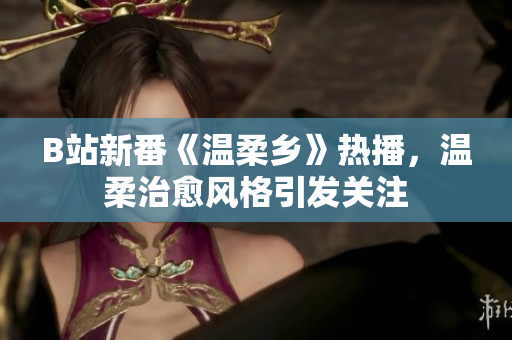 B站新番《温柔乡》热播，温柔治愈风格引发关注