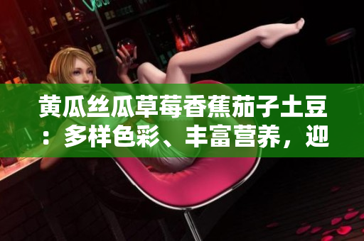 黄瓜丝瓜草莓香蕉茄子土豆：多样色彩、丰富营养，迎接五彩生活