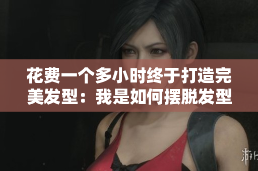 花费一个多小时终于打造完美发型：我是如何摆脱发型困扰的