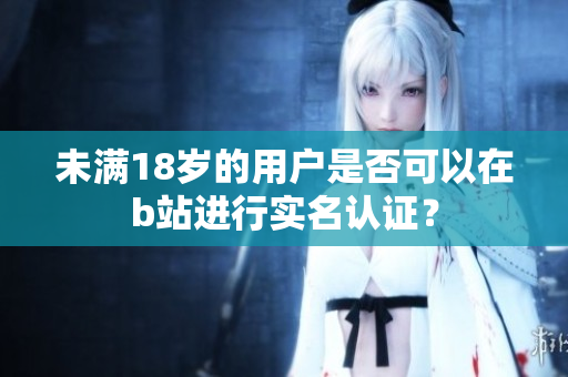 未满18岁的用户是否可以在b站进行实名认证？