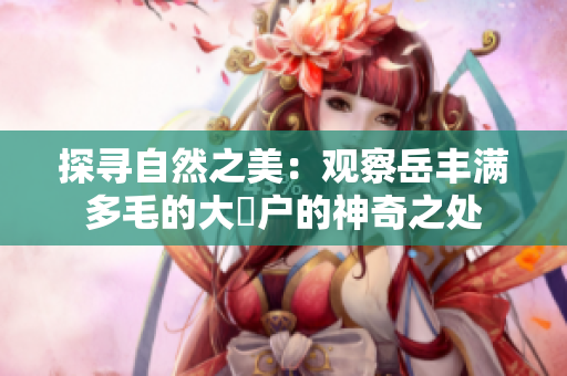 探寻自然之美：观察岳丰满多毛的大隂户的神奇之处