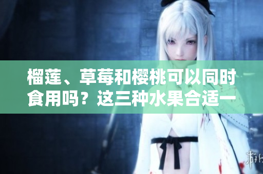 榴莲、草莓和樱桃可以同时食用吗？这三种水果合适一起搭配吗？