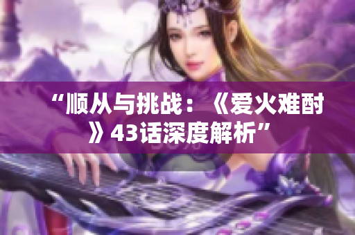 “顺从与挑战：《爱火难酎》43话深度解析”