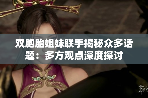 双胞胎姐妹联手揭秘众多话题：多方观点深度探讨