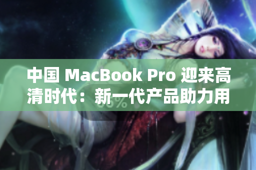 中国 MacBook Pro 迎来高清时代：新一代产品助力用户创意无限