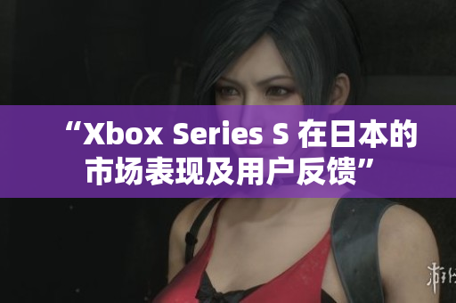 “Xbox Series S 在日本的市场表现及用户反馈”