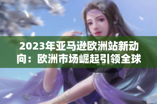 2023年亚马逊欧洲站新动向：欧洲市场崛起引领全球电商创新