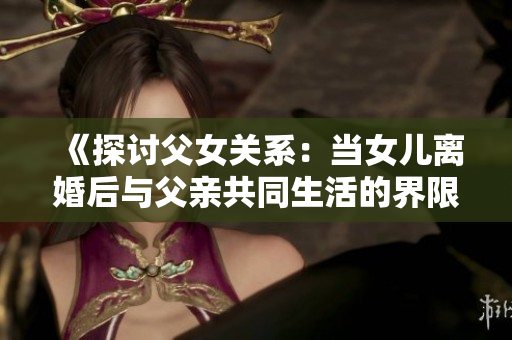 《探讨父女关系：当女儿离婚后与父亲共同生活的界限与伦理》