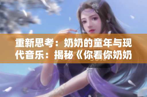 重新思考：奶奶的童年与现代音乐：揭秘《你看你奶奶啵啵那么大》歌曲的故事