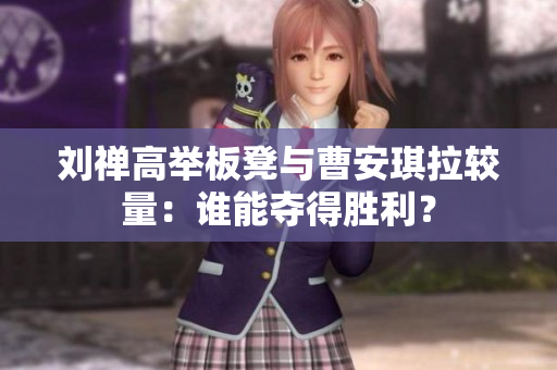 刘禅高举板凳与曹安琪拉较量：谁能夺得胜利？