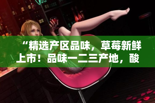 “精选产区品味，草莓新鲜上市！品味一二三产地，酸甜可口滋味浓。”