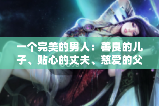 一个完美的男人：善良的儿子、贴心的丈夫、慈爱的父亲
