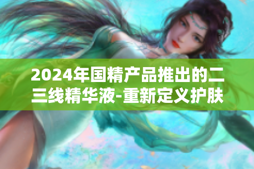 2024年国精产品推出的二三线精华液-重新定义护肤新高度