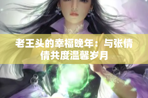老王头的幸福晚年：与张倩倩共度温馨岁月