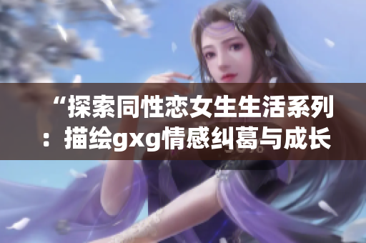 “探索同性恋女生生活系列：描绘gxg情感纠葛与成长历程”