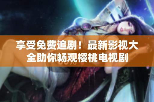 享受免费追剧！最新影视大全助你畅观樱桃电视剧