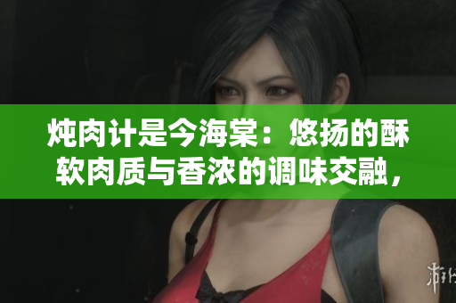 炖肉计是今海棠：悠扬的酥软肉质与香浓的调味交融，重新定义传统美食新境界