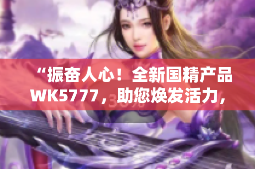 “振奋人心！全新国精产品WK5777，助您焕发活力，迎接美好生活！”
