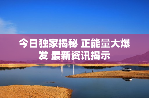 今日独家揭秘 正能量大爆发 最新资讯揭示