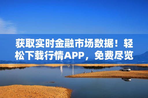 获取实时金融市场数据！轻松下载行情APP，免费尽览最新资讯！