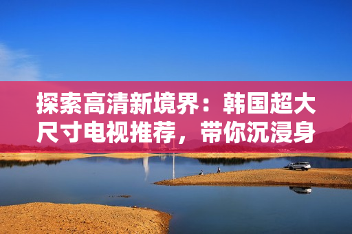 探索高清新境界：韩国超大尺寸电视推荐，带你沉浸身临其境的视听享受