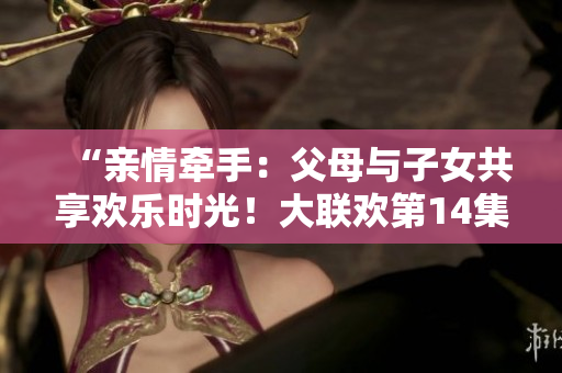 “亲情牵手：父母与子女共享欢乐时光！大联欢第14集”