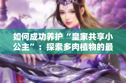 如何成功养护“皇家共享小公主”：探索多肉植物的最佳护理技巧与注意事项