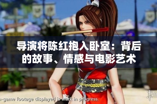 导演将陈红抱入卧室：背后的故事、情感与电影艺术