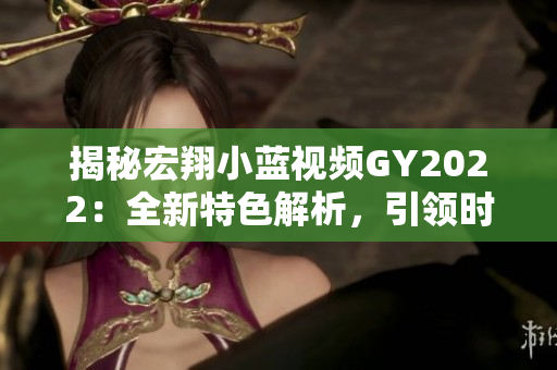 揭秘宏翔小蓝视频GY2022：全新特色解析，引领时尚潮流