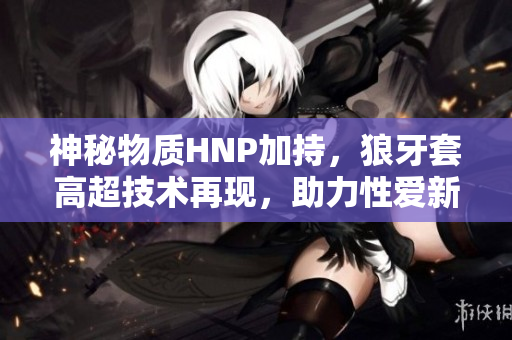 神秘物质HNP加持，狼牙套高超技术再现，助力性爱新风尚