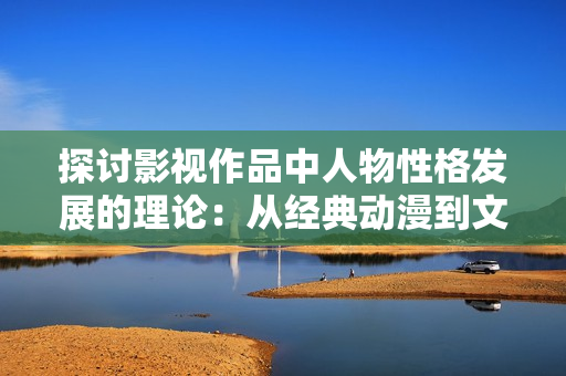 探讨影视作品中人物性格发展的理论：从经典动漫到文艺片的多维解析