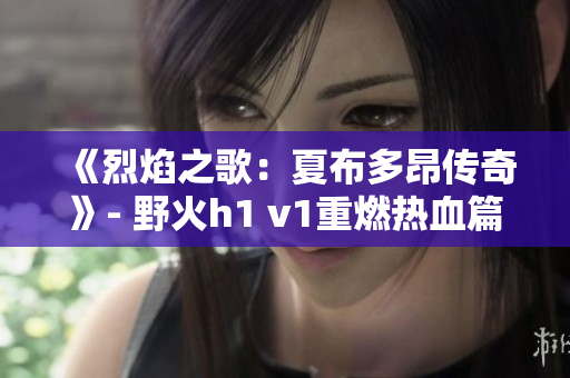《烈焰之歌:夏布多昂传奇》- 野火h1 v1重燃热血篇章 《烈焰之歌:夏布多昂传奇》- 野火h1 v1重燃热血篇章