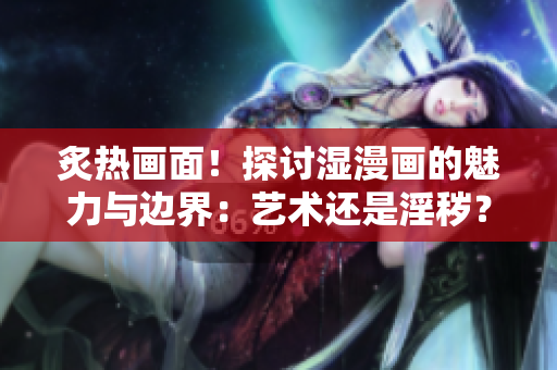 炙热画面！探讨湿漫画的魅力与边界：艺术还是淫秽？