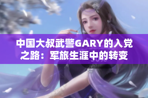 中国大叔武警GARY的入党之路：军旅生涯中的转变