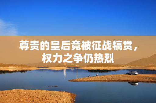 尊贵的皇后竟被征战犒赏，权力之争仍热烈