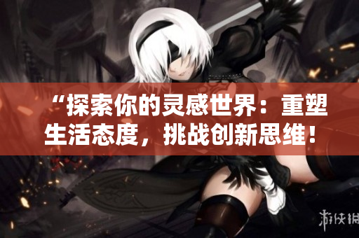 “探索你的灵感世界:重塑生活态度,挑战创新思维!” “探索你的灵感世界:重塑生活态度,挑战创新思维!”
