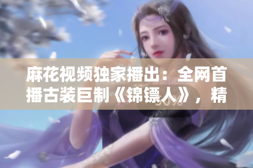 麻花视频独家播出：全网首播古装巨制《锦镖人》，精彩剧情引爆观影热潮