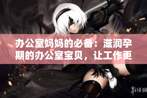 办公室妈妈的必备：滋润孕期的办公室宝贝，让工作更轻松愉快