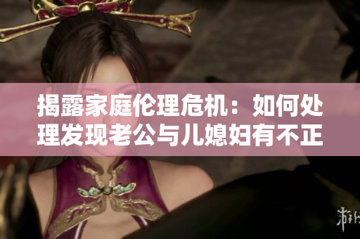 揭露家庭伦理危机：如何处理发现老公与儿媳妇有不正当关系