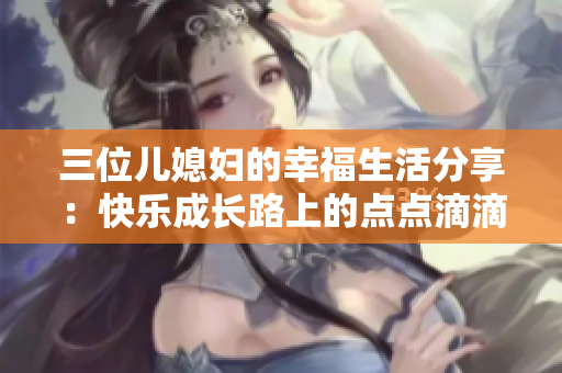 三位儿媳妇的幸福生活分享：快乐成长路上的点点滴滴
