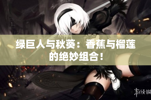 绿巨人与秋葵：香蕉与榴莲的绝妙组合！