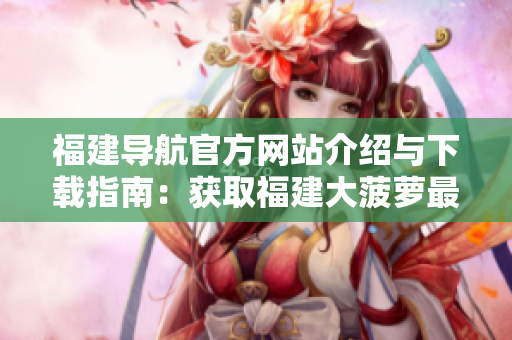 福建导航官方网站介绍与下载指南：获取福建大菠萝最新版应用
