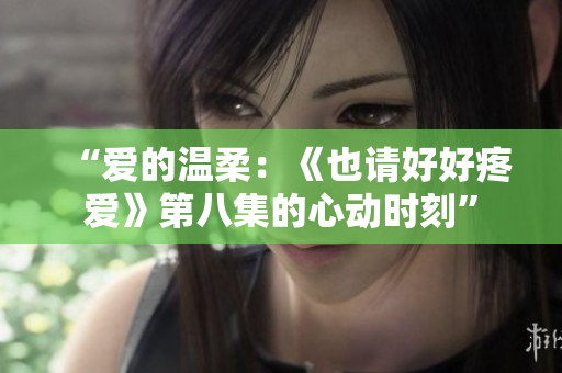 “爱的温柔：《也请好好疼爱》第八集的心动时刻”