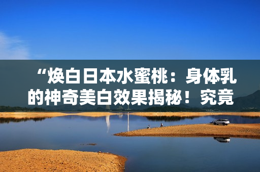 “焕白日本水蜜桃：身体乳的神奇美白效果揭秘！究竟是怎样实现肌肤明亮光彩？”