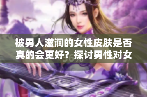 被男人滋润的女性皮肤是否真的会更好？探讨男性对女性皮肤的影响