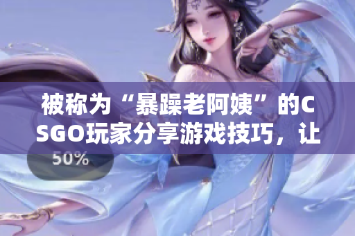 被称为“暴躁老阿姨”的CSGO玩家分享游戏技巧，让你瞬间提升战术水平